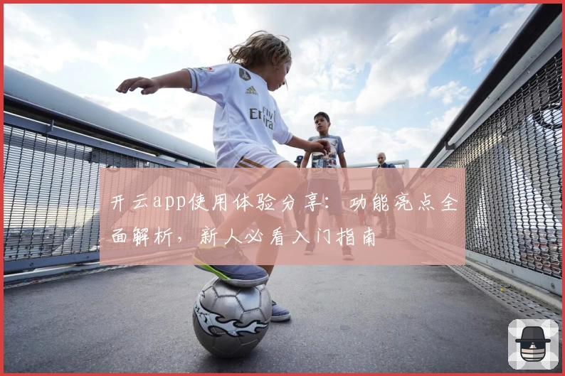 开云app使用体验分享：功能亮点全面解析，新人必看入门指南
