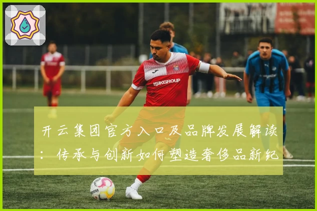 开云集团官方入口及品牌发展解读：传承与创新如何塑造奢侈品新纪元