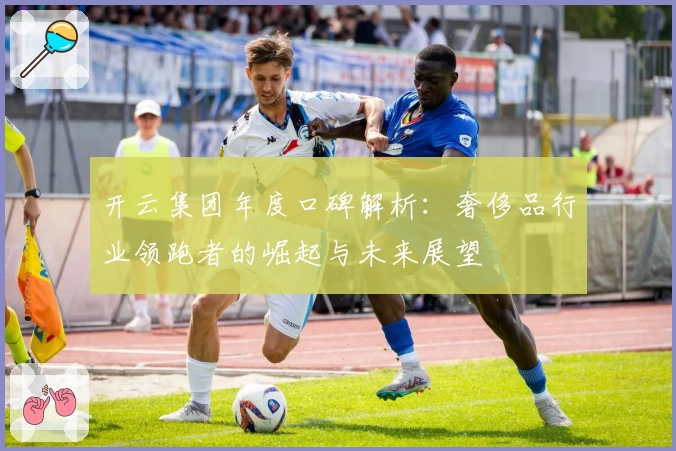 开云集团年度口碑解析：奢侈品行业领跑者的崛起与未来展望