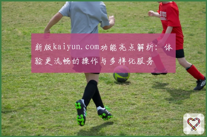 新版kaiyun.com功能亮点解析：体验更流畅的操作与多样化服务