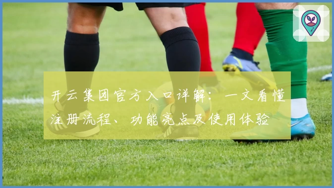 开云集团官方入口详解：一文看懂注册流程、功能亮点及使用体验