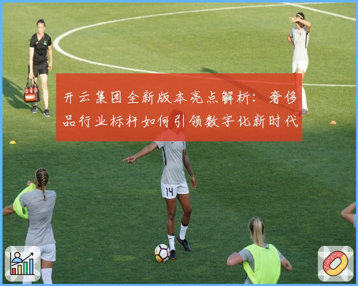 开云集团全新版本亮点解析：奢侈品行业标杆如何引领数字化新时代